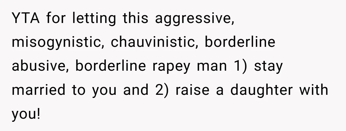 YTA for letting this aggressive, misogynistic, chauvinistic, borderline abusive, borderline rapey man 1) stay married to you and 2) raise a daughter with you!