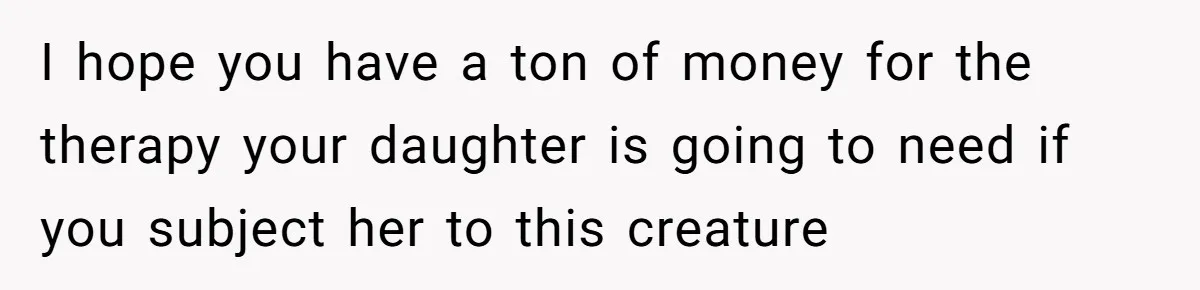 I hope you have a ton of money for the therapy your daughter is going to need if you subject her to this creature