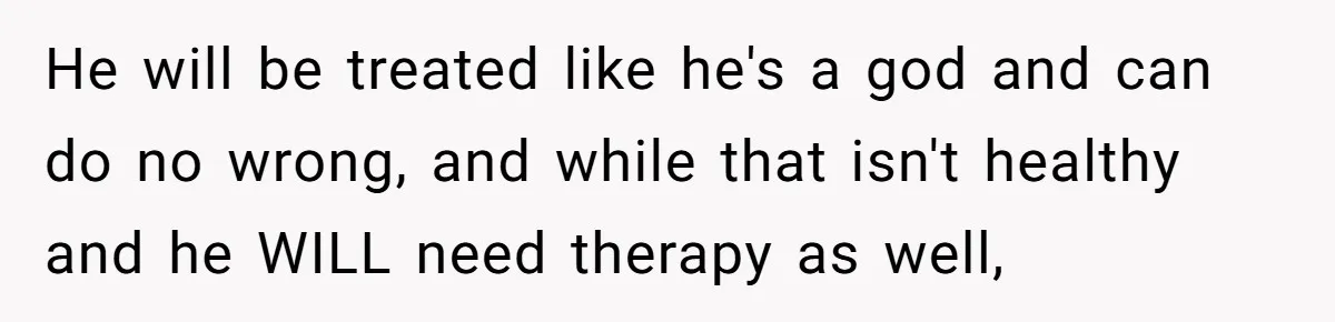He will be treated like he's a god and can do no wrong, and while that isn't healthy and he WILL need therapy as well,