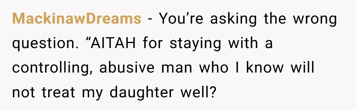 MackinawDreams − You’re asking the wrong question. “AITAH for staying with a controlling, abusive man who I know will not treat my daughter well?