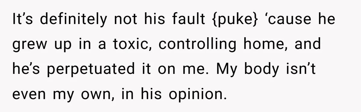 It’s definitely not his fault {puke} ‘cause he grew up in a toxic, controlling home, and he’s perpetuated it on me. My body isn’t even my own, in his opinion.