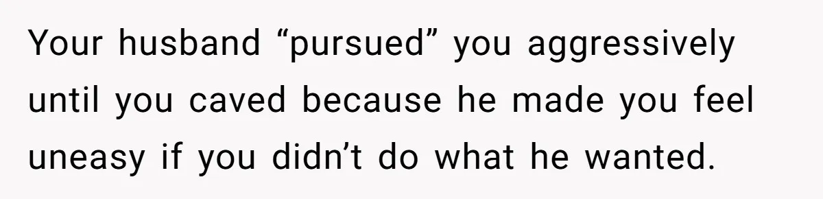 Your husband “pursued” you aggressively until you caved because he made you feel uneasy if you didn’t do what he wanted.