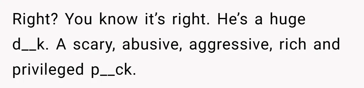 Right? You know it’s right. He’s a huge d__k. A scary, abusive, aggressive, rich and privileged p__ck.