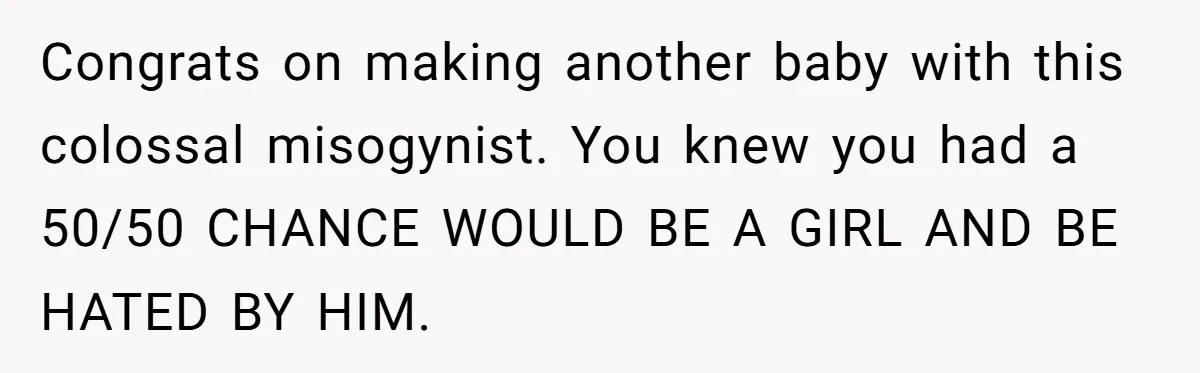 Congrats on making another baby with this colossal misogynist. You knew you had a 50/50 CHANCE WOULD BE A GIRL AND BE HATED BY HIM.