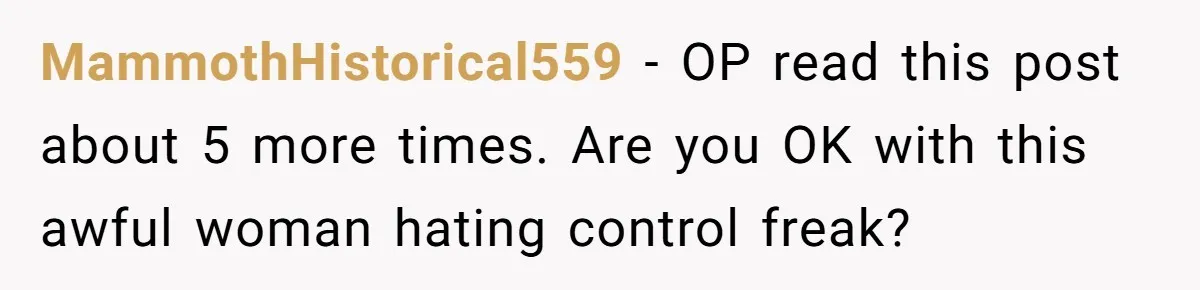 MammothHistorical559 − OP read this post about 5 more times. Are you OK with this awful woman hating control freak?