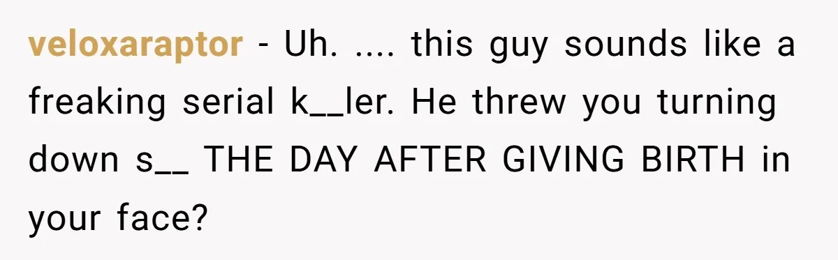 veloxaraptor − Uh. .... this guy sounds like a freaking serial k__ler. He threw you turning down s__ THE DAY AFTER GIVING BIRTH in your face?