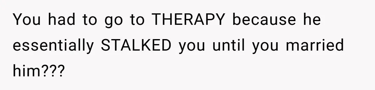You had to go to THERAPY because he essentially STALKED you until you married him???