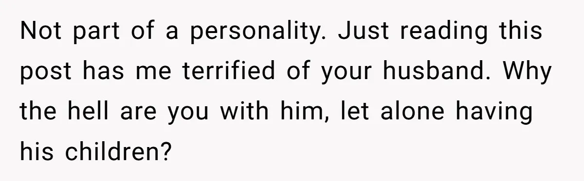 Not part of a personality. Just reading this post has me terrified of your husband. Why the hell are you with him, let alone having his children?