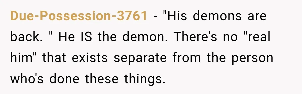 Due-Possession-3761 − "His demons are back. " He IS the demon. There's no "real him" that exists separate from the person who's done these things.