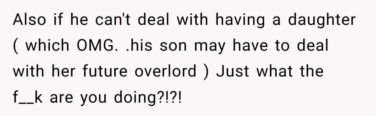 Also if he can't deal with having a daughter ( which OMG. .his son may have to deal with her future overlord ) Just what the f__k are you doing?!?!