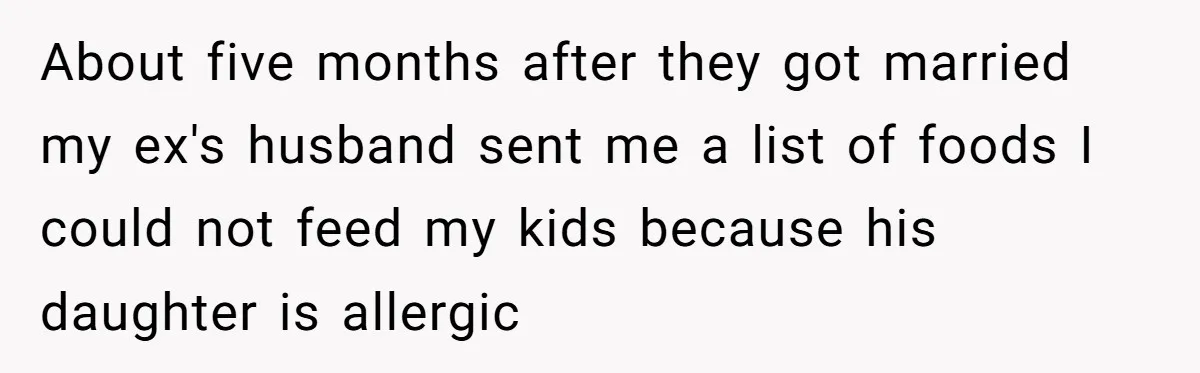 About five months after they got married my ex's husband sent me a list of foods I could not feed my kids because his daughter is allergic