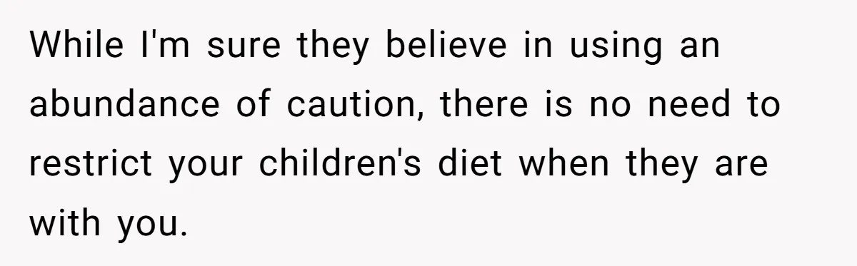 While I'm sure they believe in using an abundance of caution, there is no need to restrict your children's diet when they are with you.