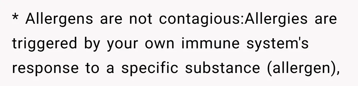 * Allergens are not contagious:Allergies are triggered by your own immune system's response to a specific substance (allergen),