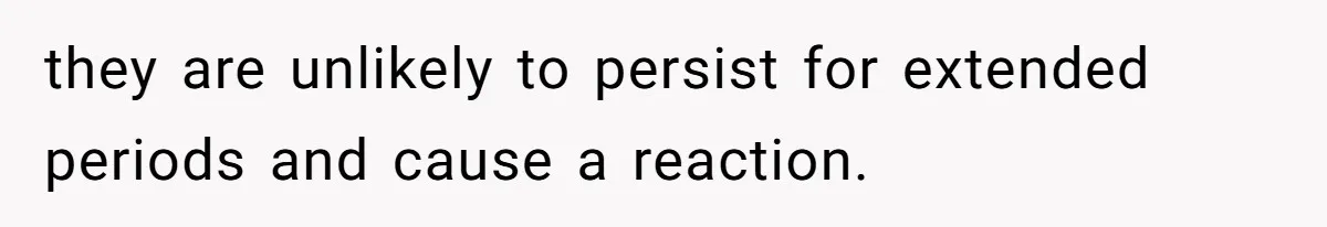 they are unlikely to persist for extended periods and cause a reaction.