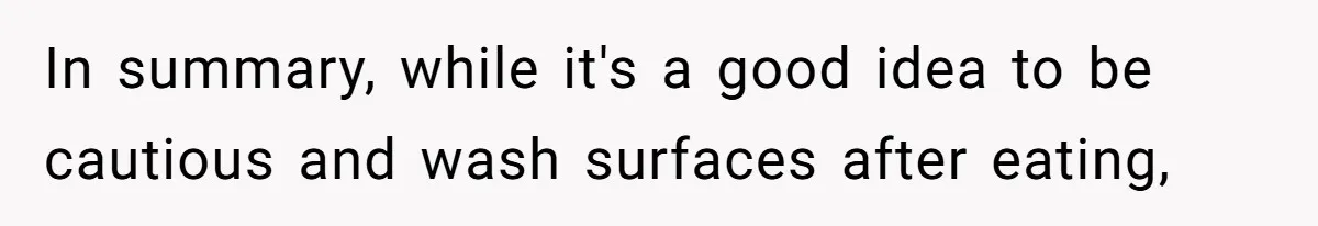 In summary, while it's a good idea to be cautious and wash surfaces after eating,