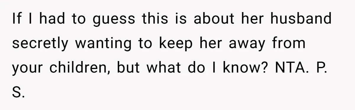 If I had to guess this is about her husband secretly wanting to keep her away from your children, but what do I know? NTA. P. S.