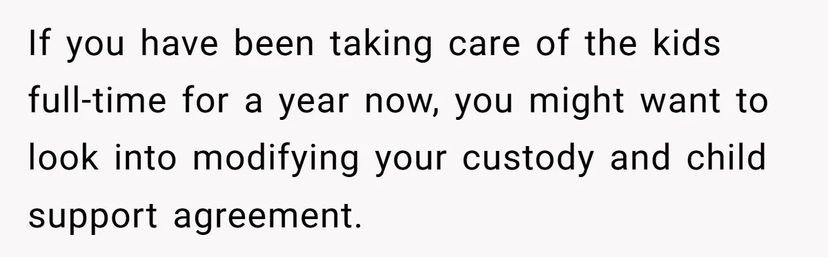 If you have been taking care of the kids full-time for a year now, you might want to look into modifying your custody and child support agreement.