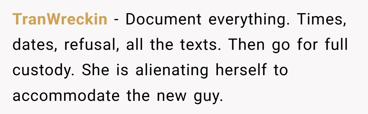 TranWreckin − Document everything. Times, dates, refusal, all the texts. Then go for full custody. She is alienating herself to accommodate the new guy.