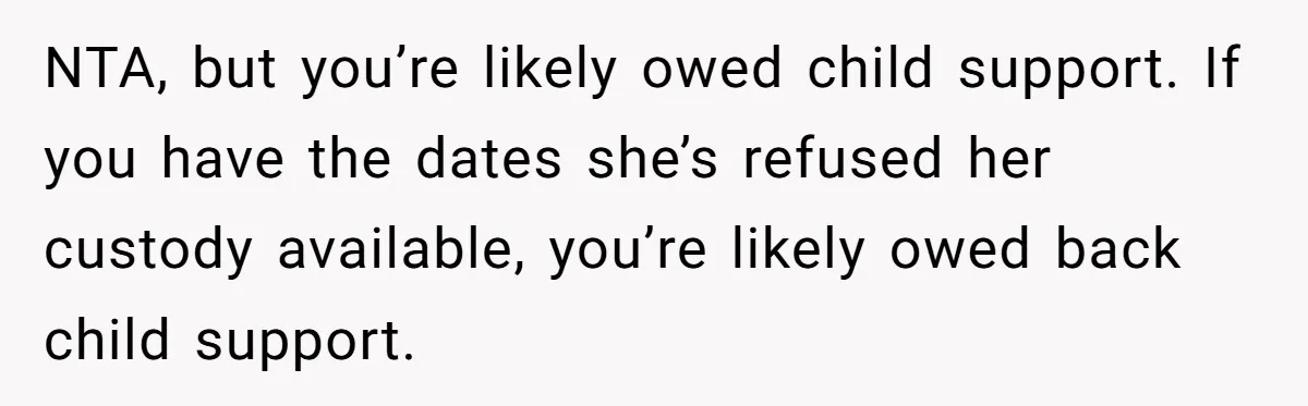 NTA, but you’re likely owed child support. If you have the dates she’s refused her custody available, you’re likely owed back child support.