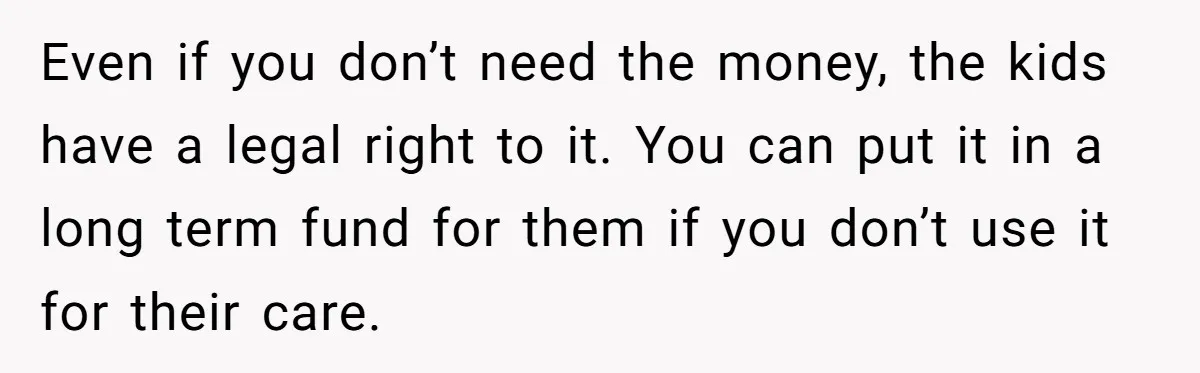Even if you don’t need the money, the kids have a legal right to it. You can put it in a long term fund for them if you don’t use...