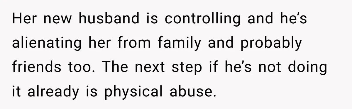 Her new husband is controlling and he’s alienating her from family and probably friends too. The next step if he’s not doing it already is physical abuse.