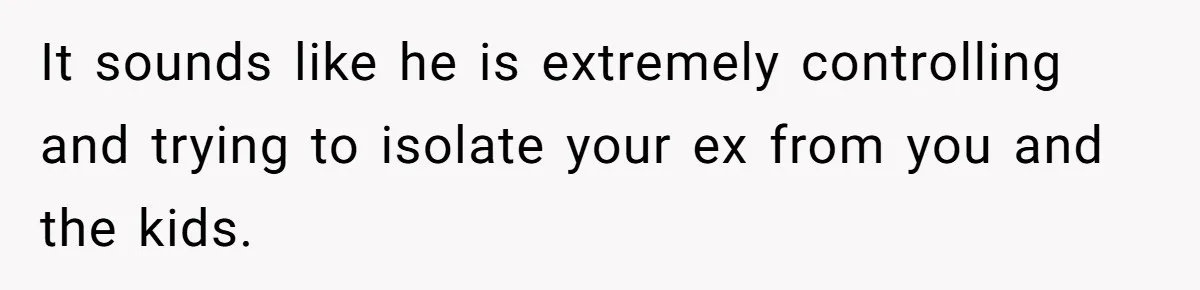 It sounds like he is extremely controlling and trying to isolate your ex from you and the kids.