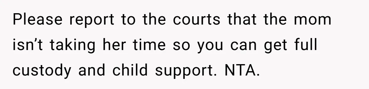 Please report to the courts that the mom isn’t taking her time so you can get full custody and child support. NTA.