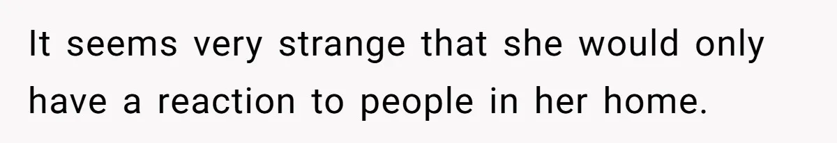 It seems very strange that she would only have a reaction to people in her home.