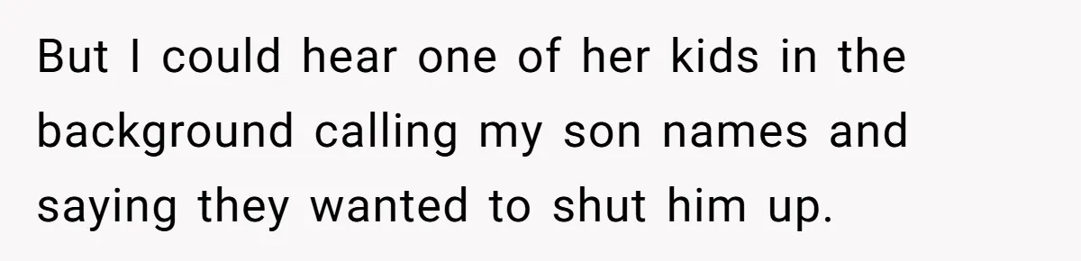 But I could hear one of her kids in the background calling my son names and saying they wanted to shut him up.