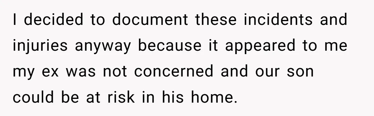 I decided to document these incidents and injuries anyway because it appeared to me my ex was not concerned and our son could be at risk in his home.