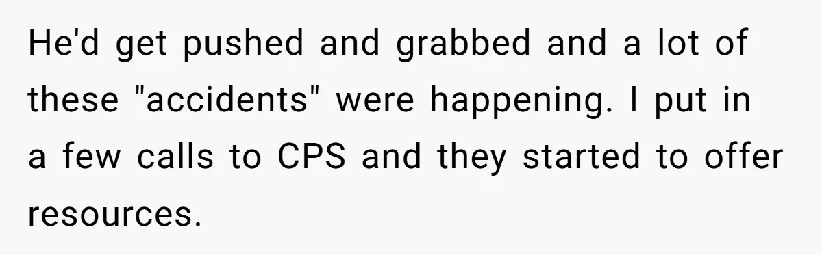 He'd get pushed and grabbed and a lot of these "accidents" were happening. I put in a few calls to CPS and they started to offer resources.