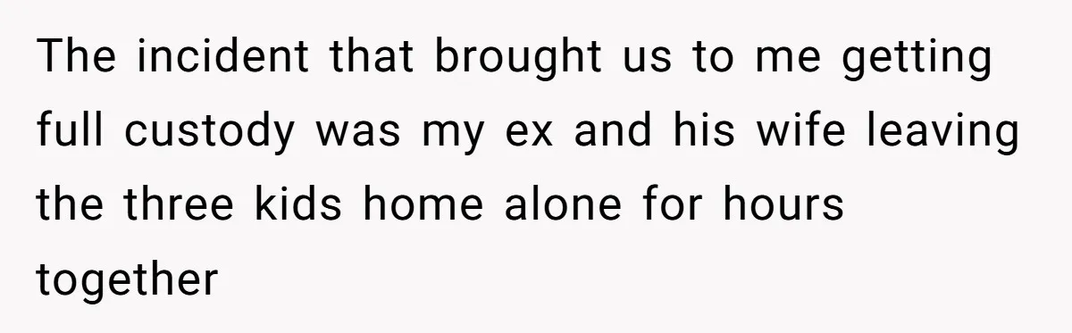 The incident that brought us to me getting full custody was my ex and his wife leaving the three kids home alone for hours together