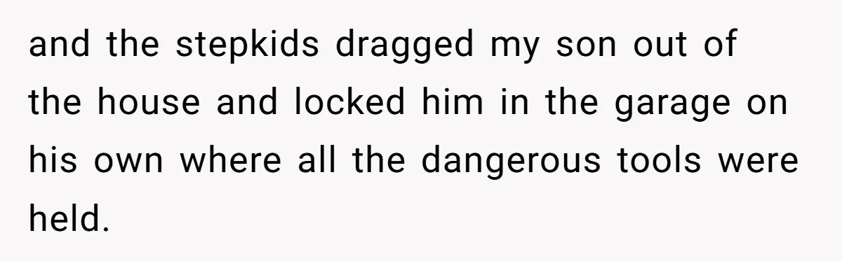 and the stepkids dragged my son out of the house and locked him in the garage on his own where all the dangerous tools were held.
