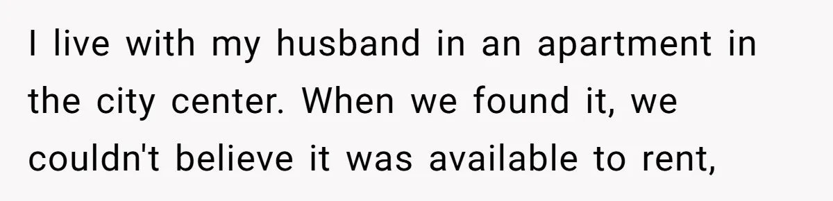 I live with my husband in an apartment in the city center. When we found it, we couldn't believe it was available to rent,