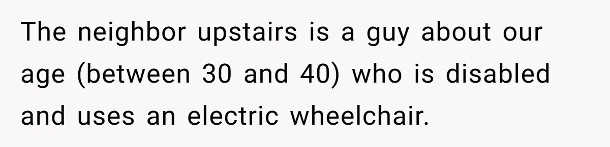 The neighbor upstairs is a guy about our age (between 30 and 40) who is disabled and uses an electric wheelchair.