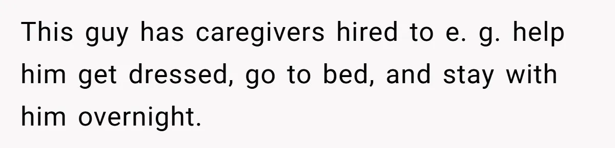 This guy has caregivers hired to e. g. help him get dressed, go to bed, and stay with him overnight.