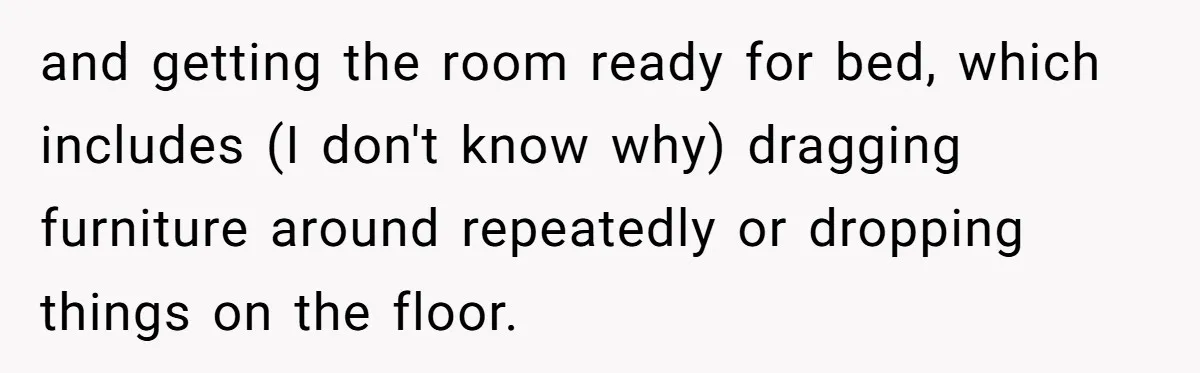 and getting the room ready for bed, which includes (I don't know why) dragging furniture around repeatedly or dropping things on the floor.