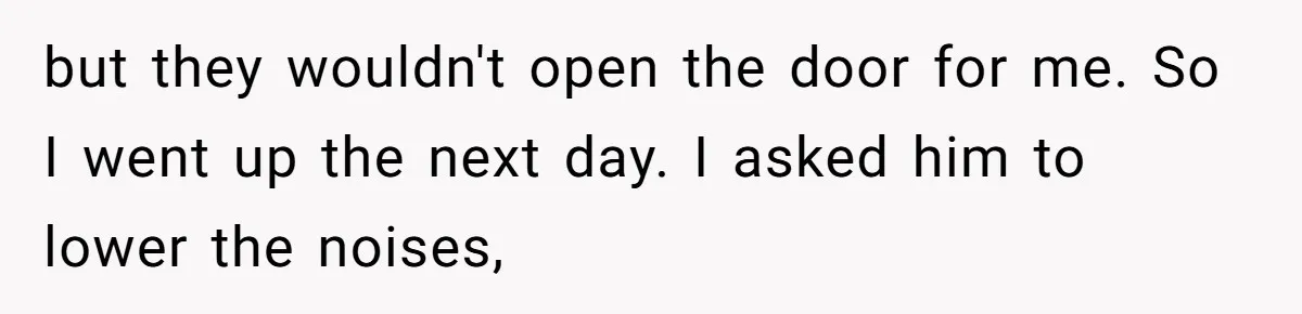 but they wouldn't open the door for me. So I went up the next day. I asked him to lower the noises,