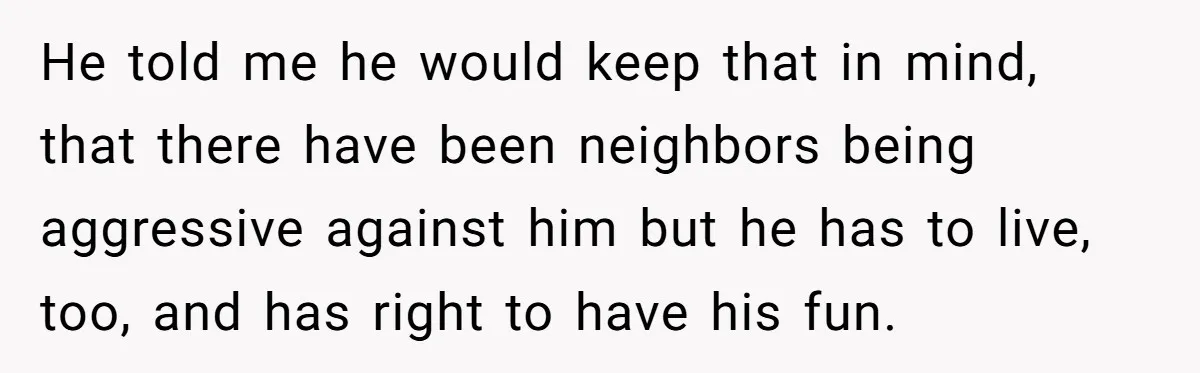 He told me he would keep that in mind, that there have been neighbors being aggressive against him but he has to live, too, and has right to have his...