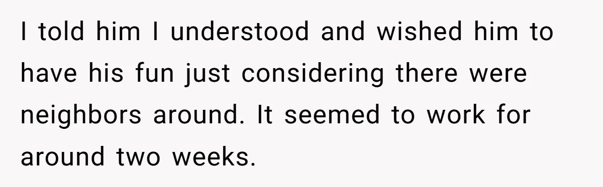 I told him I understood and wished him to have his fun just considering there were neighbors around. It seemed to work for around two weeks.