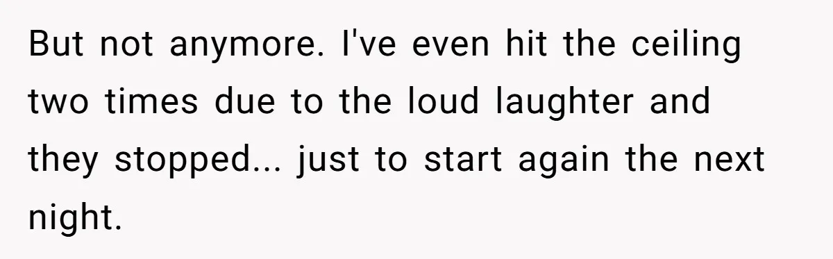 But not anymore. I've even hit the ceiling two times due to the loud laughter and they stopped... just to start again the next night.