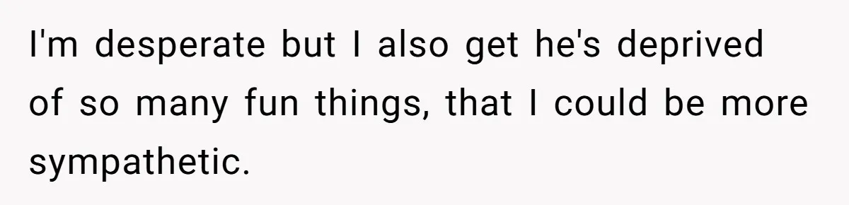 I'm desperate but I also get he's deprived of so many fun things, that I could be more sympathetic.