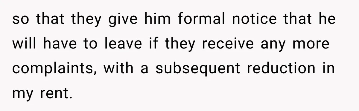 so that they give him formal notice that he will have to leave if they receive any more complaints, with a subsequent reduction in my rent.