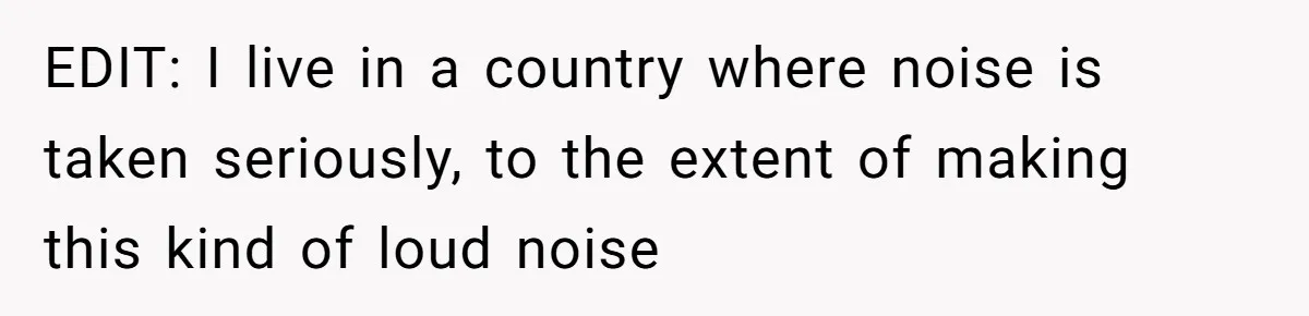 EDIT: I live in a country where noise is taken seriously, to the extent of making this kind of loud noise