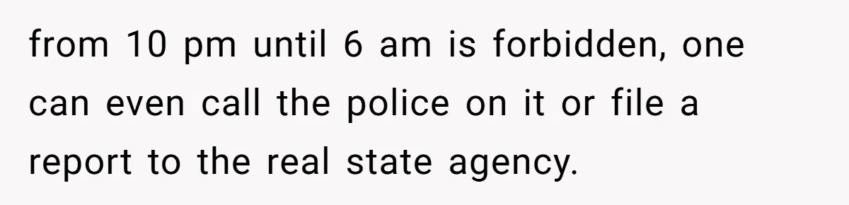 from 10 pm until 6 am is forbidden, one can even call the police on it or file a report to the real state agency.