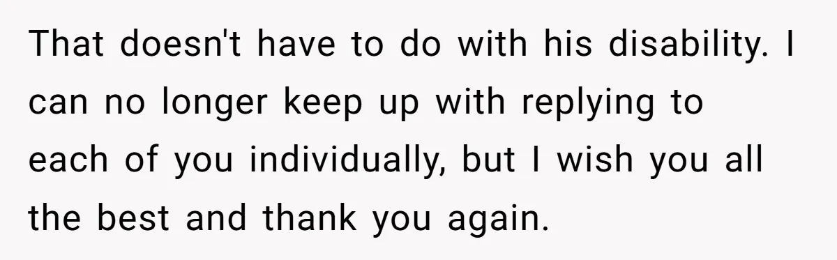 That doesn't have to do with his disability. I can no longer keep up with replying to each of you individually, but I wish you all the best and thank...