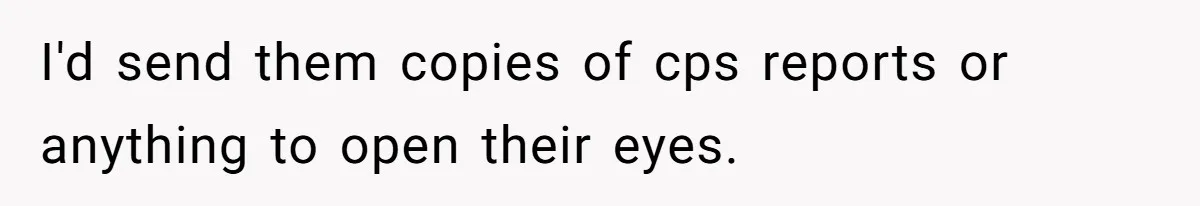 I'd send them copies of cps reports or anything to open their eyes.