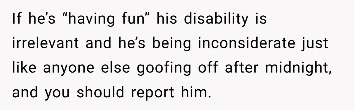 If he’s “having fun” his disability is irrelevant and he’s being inconsiderate just like anyone else goofing off after midnight, and you should report him.