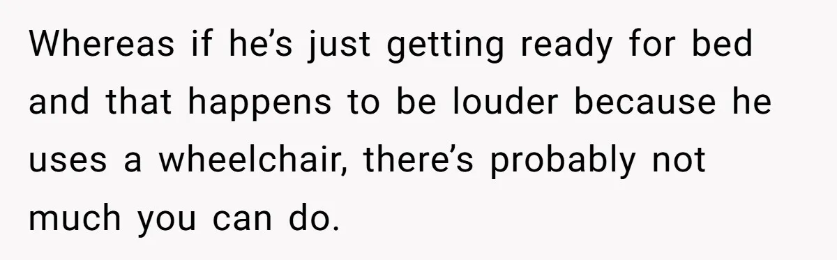 Whereas if he’s just getting ready for bed and that happens to be louder because he uses a wheelchair, there’s probably not much you can do.