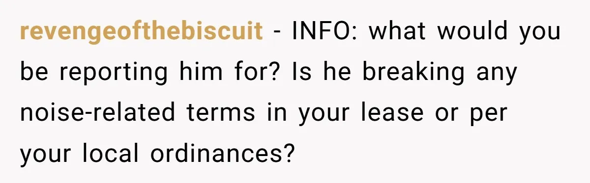 revengeofthebiscuit − INFO: what would you be reporting him for? Is he breaking any noise-related terms in your lease or per your local ordinances?